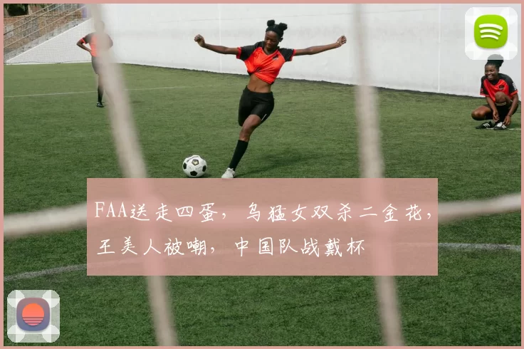 FAA送走四蛋，乌猛女双杀二金花，王美人被嘲，中国队战戴杯